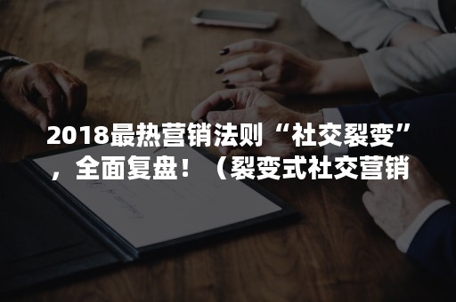 2018最热营销法则“社交裂变”，全面复盘！（裂变式社交营销）