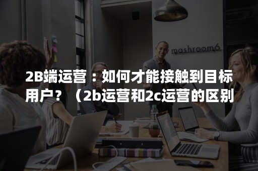 2B端运营 : 如何才能接触到目标用户？（2b运营和2c运营的区别）