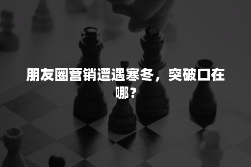 朋友圈营销遭遇寒冬，突破口在哪？