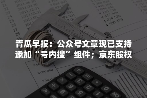 青瓜早报：公众号文章现已支持添加“号内搜”组件；京东股权曝光：腾讯持股17.9%…