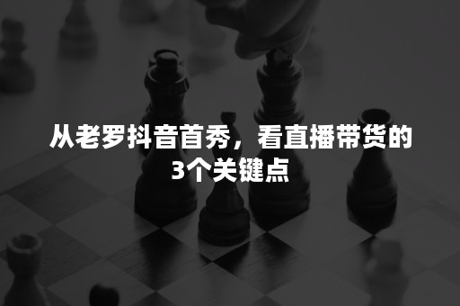 从老罗抖音首秀，看直播带货的3个关键点