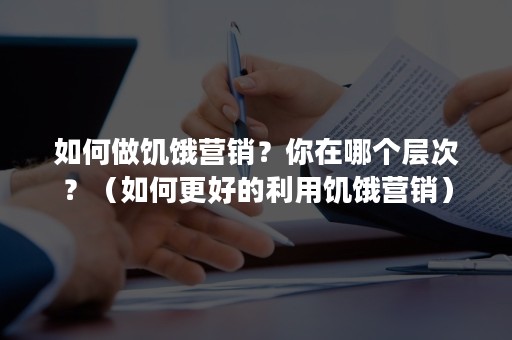 如何做饥饿营销？你在哪个层次？（如何更好的利用饥饿营销）