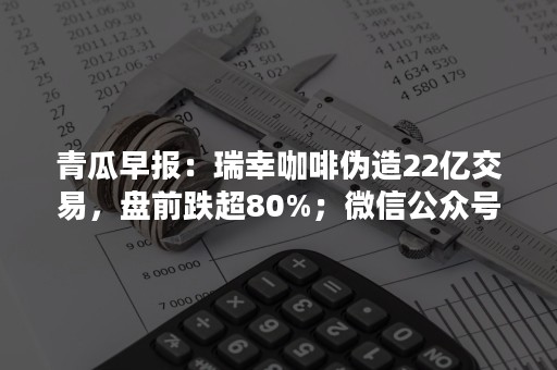 青瓜早报：瑞幸咖啡伪造22亿交易，盘前跌超80%；微信公众号付费模式即将全面上线…