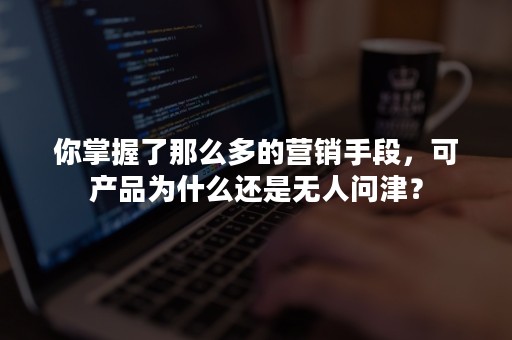 你掌握了那么多的营销手段，可产品为什么还是无人问津？