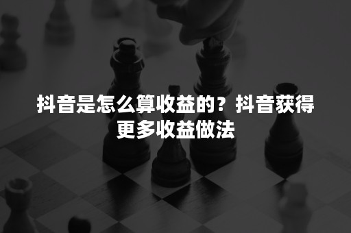 抖音是怎么算收益的？抖音获得更多收益做法