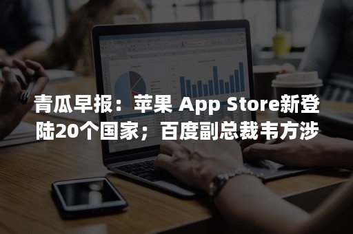 青瓜早报：苹果 App Store新登陆20个国家；百度副总裁韦方涉嫌贪腐被移送公安机关…