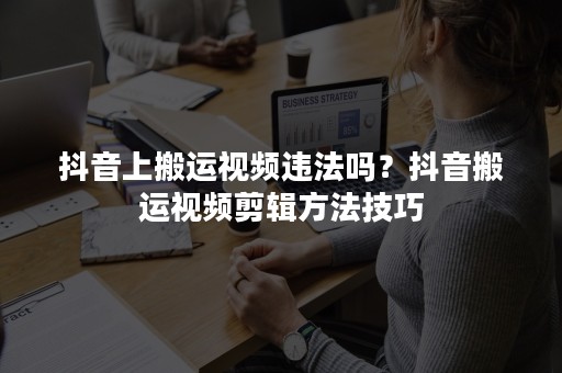 抖音上搬运视频违法吗？抖音搬运视频剪辑方法技巧