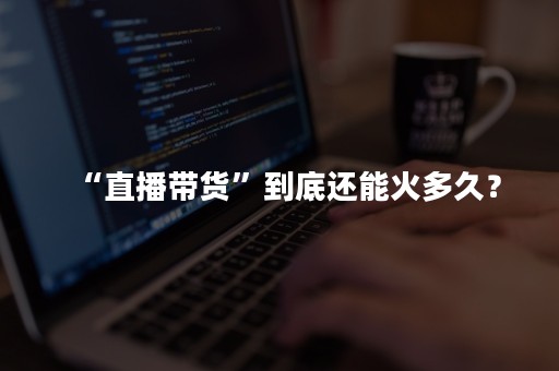 “直播带货”到底还能火多久？
