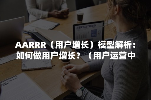 AARRR（用户增长）模型解析：如何做用户增长？（用户运营中等AARRR模型）