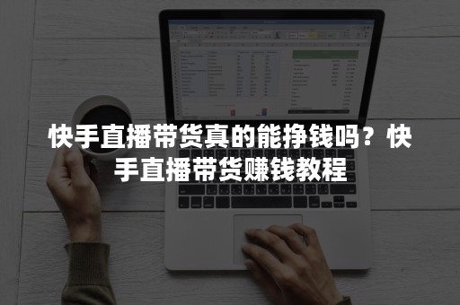 快手直播带货真的能挣钱吗？快手直播带货赚钱教程