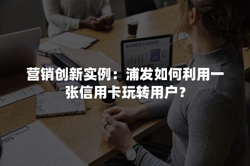 营销创新实例：浦发如何利用一张信用卡玩转用户？