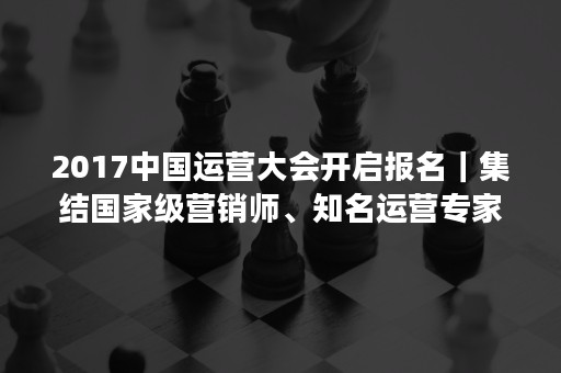 2017中国运营大会开启报名｜集结国家级营销师、知名运营专家，大咖云集，只等你来！